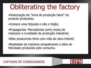 Obliterating the factory Dissociação da “linha de produção fabril” do produto produzido; Compre uma feijoada e não o feijão; Propaganda: Mercadorias como meios de mascarar a crueldade da produção industrial; Nike produzindo tênis com mão de obra infantil; Realidade da indústria atrapalhando a idéia de felicidade produzida pelo consumo. 