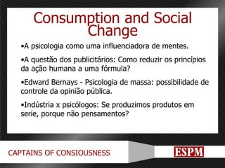 Consumption and Social Change A psicologia como uma influenciadora de mentes. A questão dos publicitários: Como reduzir os princípios da ação humana a uma fórmula? Edward Bernays - Psicologia de massa: possibilidade de controle da opinião pública. Indústria x psicólogos: Se produzimos produtos em serie, porque não pensamentos? 