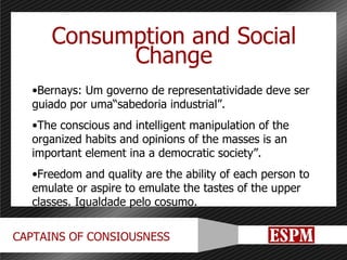 Consumption and Social Change Bernays: Um governo de representatividade deve ser guiado por uma“sabedoria industrial”. The conscious and intelligent manipulation of the organized habits and opinions of the masses is an important element ina a democratic society”. Freedom and quality are the ability of each person to emulate or aspire to emulate the tastes of the upper classes. Igualdade pelo cosumo. 