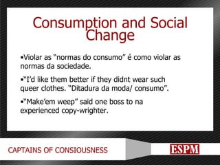 Consumption and Social Change Violar as “normas do consumo” é como violar as normas da sociedade. “ I’d like them better if they didnt wear such queer clothes. “Ditadura da moda/ consumo”. “ Make’em weep” said one boss to na experienced copy-wrighter. 