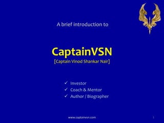 CaptainVSN
[Captain Vinod Shankar Nair]
A brief introduction to
www.captainvsn.com 1
 Investor
 Coach & Mentor
 Author / Biographer
 