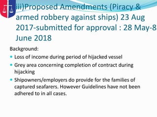 iii)Proposed Amendments (Piracy &
armed robbery against ships) 23 Aug
2017-submitted for approval : 28 May-8
June 2018
Background:
 Loss of income during period of hijacked vessel
 Grey area concerning completion of contract during
hijacking
 Shipowners/employers do provide for the families of
captured seafarers. However Guidelines have not been
adhered to in all cases.
 