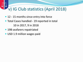 v) IG Club statistics (April 2018)
 12 - 15 months since entry into force
 Total Cases handled - 19 reported in total
10 in 2017, 9 in 2018
 198 seafarers repatriated
 USD 1.9 million wages paid
 