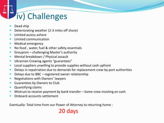 iv) Challenges
 Dead ship
 Deteriorating weather (2-3 miles off shore)
 Limited access ashore
 Limited communication
 Medical emergency
 No food , water, fuel & other safety essentials
 Groupism – challenging Master’s authority
 Mental breakdown / Physical assault
 Ukrainian Crewing agents “guarantees”
 Local suppliers unwilling to provide supplies without cash upfront
 Delays in repatriation due to demands for replacement crew by port authorities
 Delays due to BBC – registered owner relationship
 Negotiations with Owners’ lawyers
 Guarantees by Owners to Club
 Quantifying claims
 Mistrust to receive payment by bank transfer – Some crew insisting on cash
 Onboard accounts settlement
Eventually: Total time from our Power of Attorney to returning home :
20 days
 