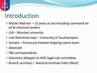 Introduction
 Master Mariner – 12 years at sea including command on
oil & chemical tankers
 LLB – Mumbai university
 LLM (Maritime law) – University of Southampton
 Scorpio – Previously headed shipping claims team
 Advocate
 P&I correspondents
 Voluntary delegate to IMO legal sub-committee
 Branch secretary – Nautical Institute India (West)
 