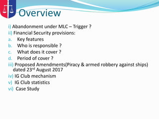 Overview
i) Abandonment under MLC – Trigger ?
ii) Financial Security provisions:
a. Key features
b. Who is responsible ?
c. What does it cover ?
d. Period of cover ?
iii) Proposed Amendments(Piracy & armed robbery against ships)
dated 23rd August 2017
iv) IG Club mechanism
v) IG Club statistics
vi) Case Study
 