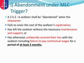 i) Abandonment under MLC -
Trigger?
 A 2.5.2 : A seafarer shall be “abandoned” when the
shipowner:
 Fails to cover the cost of the seafarer’s repatriation;
 Has left the seafarer without the necessary maintenance
and support; or
 Has otherwise unilaterally severed their ties with the
seafarer including failure to pay contractual wages for a
period of at least 2 months.
 
