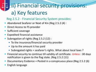 ii) Financial security provisions:
a) Key features
Reg 2.5.2 - Financial Security System provides:
 Abandoned Seafarer or Next of Kin (Reg 2.5.2 (4) :
 Direct Access to FS provider
 Sufficient coverage
 Expedited financial assistance
 Subrogation of rights (Reg 2.5.2 (12) :
 To the insurance/financial security provider
 Up to the amount it has paid
 Subrogated rights = seafarer’s rights. What about local laws ?
 Financial security to continue till validity of certificate. Unless : 30 days
notification is given to the flag state. (Reg 2.5.2 (11)
 Documentary Evidence + Posted in a conspicuous place (Reg 2.5.2 (6)
 English language
 