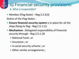  Member (Flag State) – Reg 2.5.2(3)
Duties of the Flag States :
 Ensure financial security system is in place for all the
ships flying its flag - Reg 2.5.1 (1)
 Mechanism : Delegated responsibility of Financial
security through - Reg 2.5.1 (3)
 National Fund ; or
 Insurance ; or
 A social security scheme ; or
 Other similar arrangements ;
ii) Financial security provisions:
b. Who is responsible?
 