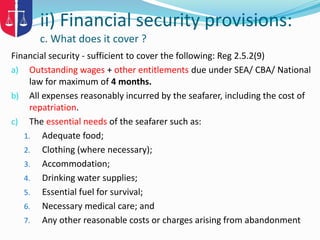 Financial security - sufficient to cover the following: Reg 2.5.2(9)
a) Outstanding wages + other entitlements due under SEA/ CBA/ National
law for maximum of 4 months.
b) All expenses reasonably incurred by the seafarer, including the cost of
repatriation.
c) The essential needs of the seafarer such as:
1. Adequate food;
2. Clothing (where necessary);
3. Accommodation;
4. Drinking water supplies;
5. Essential fuel for survival;
6. Necessary medical care; and
7. Any other reasonable costs or charges arising from abandonment
ii) Financial security provisions:
c. What does it cover ?
 