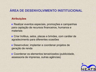 ÁREA DE DESENVOLVIMENTO INSTITUCIONAL

Atribuições

 Realizar eventos especiais, promoções e campanhas
para captação de recursos financeiros, humanos e
materiais

 Criar troféus, selos, placas e brindes, com caráter de
agradecimento para diferentes ocasiões

 Desenvolver, implantar e coordenar projetos de
geração de renda

  Coordenar os elementos terceirizados (publicidade,
assessoria de imprensa, outras agências)
 