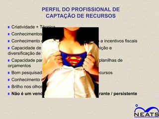 PERFIL DO PROFISSIONAL DE
                 CAPTAÇÃO DE RECURSOS

 Criatividade + Técnica
 Conhecimentos multidisciplinares
 Conhecimento de toda a legislação referente a incentivos fiscais
  Capacidade de análise estratégica para definição e
diversificação de fontes de recursos
  Capacidade para redigir propostas e montar planilhas de
orçamentos
 Bom pesquisador de parceiros e fontes de recursos
 Conhecimento dos três setores
 Brilho nos olhos
 Não é um vendedor de projetos – perseverante / persistente
 