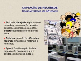 CAPTAÇÃO DE RECURSOS
                  Características da Atividade



  Atividade planejada e que envolve
marketing, comunicação, relações
públicas, elaboração de projetos,
questões jurídicas e de natureza
ética

  Objetivo: geração de diferentes
recursos (financeiros, materiais e
humanos)

  Apoio à finalidade principal da
organização (meio para que a
entidade cumpra sua missão)
 