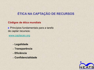 ÉTICA NA CAPTAÇÃO DE RECURSOS

Códigos de ética mundiais

 Princípios fundamentais para a tarefa
de captar recursos:
www.captacao.org


   –   Legalidade
   –   Transparência
   –   Eficiência
   –   Confidencialidade
 