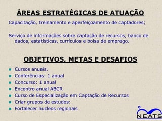 ÁREAS ESTRATÉGICAS DE ATUAÇÃO
Capacitação, treinamento e aperfeiçoamento de captadores;

Serviço de informações sobre captação de recursos, banco de
  dados, estatísticas, currículos e bolsa de emprego.



       OBJETIVOS, METAS E DESAFIOS
   Cursos anuais.
   Conferências: 1 anual
   Concurso: 1 anual
   Encontro anual ABCR
   Curso de Especialização em Captação de Recursos
   Criar grupos de estudos:
   Fortalecer nucleos regionais
 