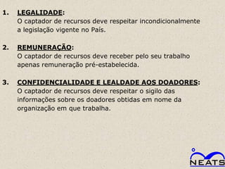 1.   LEGALIDADE:
     O captador de recursos deve respeitar incondicionalmente
     a legislação vigente no País.

2.   REMUNERAÇÃO:
     O captador de recursos deve receber pelo seu trabalho
     apenas remuneração pré-estabelecida.

3.   CONFIDENCIALIDADE E LEALDADE AOS DOADORES:
     O captador de recursos deve respeitar o sigilo das
     informações sobre os doadores obtidas em nome da
     organização em que trabalha.
 