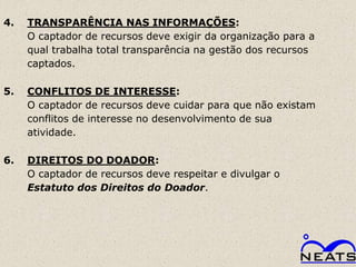 4.   TRANSPARÊNCIA NAS INFORMAÇÕES:
     O captador de recursos deve exigir da organização para a
     qual trabalha total transparência na gestão dos recursos
     captados.

5.   CONFLITOS DE INTERESSE:
     O captador de recursos deve cuidar para que não existam
     conflitos de interesse no desenvolvimento de sua
     atividade.

6.   DIREITOS DO DOADOR:
     O captador de recursos deve respeitar e divulgar o
     Estatuto dos Direitos do Doador.
 
