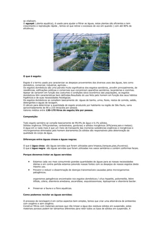 se vitalizam.
O aguapé ( planta aquática), é usado para ajudar a filtrar as águas, estas plantas são eficientes e tem
crescimento e reprodução rápida , temos só que retirar o excessos de vez em quando ( com até 80% de
eficiência)




O que é esgoto:


Esgoto é o termo usado pra caracterizar os despejos provenientes dos diversos usos das águas, tais como
doméstico, comercial, industrial, agrícola...
Os esgotos domésticos são uma parcela muito significativa dos esgotos sanitários, provêm principalmente, de
residências, edificações públicas e comerciais que concentram aparelhos sanitários, lavanderias e cozinhas.
Apesar de variarem em função dos costumes e condições sócio econômico das populações, os esgotos
domésticos têm características bem definidas.Resultado do uso feito pelo homem em função dos seus hábitos
higiênicos e de suas necessidades fisiológicas.
Os esgotos domésticos se compõem basicamente de: águas de banho, urina, fezes, restos de comida, sabão,
detergentes e águas de lavagem.
O cálculo para determinar a quantidade de esgoto produzido por habitante na região de São Paulo, varia
aproximadamente de 90 a 210 litros/dia por pessoa.
Valores médios entre 130-170 litros de esgoto/dia por pessoa.


Composição:


Todo esgoto sanitário se compõe basicamente de 99,9% de água e 0,1% sólidos.
Sólidos orgânicos 70%(proteínas, carboidratos, gorduras) e sólidos inorgânicos 30%(areia,sais e metais).
A água em si nada mais é que um meio de transporte das inúmeras substâncias orgânicas e inorgânicas e
microrganismos eliminados pelo homem diariamente.Os sólidos são responsáveis pela deterioração da
qualidade do corpo da água.


Diferenças entre águas cinzas e águas negras:


O que é água cinza: são águas servidas que foram utilizadas para limpeza,(tanques,pias,chuveiros).
O que é água negra: são águas servidas que foram utilizadas nos vasos sanitários e contém coliformes fecais.


Porque devemos tratar as águas servidas:


        Estamos cada vez mais consumindo grandes quantidades de águas para as nossas necessidades
         diárias e em contra partida estamos poluindo nossas fontes com os despejos de nossos esgotos deste
         mesmo uso.
        Prevenir e reduzir a disseminação de doenças transmissíveis causadas pelos microrganismos
         patogênicos.


         organismos patogênicos encontrados nos esgotos domésticos:/ vírus hepatite, poliomielite, febre
         tifóide, cólera, disenteria amebiana, ascaridíase, esquistossomose, leptospirose e disenteria bacilar.


        Preservar a fauna e a flora aquáticas.


Como podemos reciclar as águas servidas:


O processo de reciclagem é em certos aspectos bem simples, temos que criar uma alternância de ambientes
com oxigênio e sem oxigênio.
Construir filtros com materiais porosos que irão limpar a água dos resíduos sólidos em suspensão, estes
materiais porosos podem ter tamanhos diferentes para reter todos os tipos de sólidos em suspensão. A
 