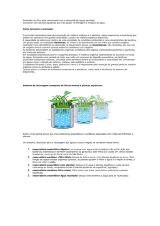dimensão do filtro esta relacionada com a demanda de águas servidas.
Consociar com plantas aquáticas que irão ajudar na filtragem e limpeza da água.


Como funciona o processo:


O principal responsável pela decomposição de matéria orgânica é a bactéria, estes organismos unicelulares que
podem se reproduzir em grande velocidade, a partir da matéria orgânica disponível.
A capacidade de sobreviver dentro de uma variedade de condições ambientais é uma característica da bactéria.
Um grupo delas, as chamadas Aeróbicas, só vivem e se reproduzem em um meio que contém oxigênio
molecular livre (atmosférico ou dissolvido na água).Outro grupo, as Anaeróbicas, não necessita, por sua vez
de oxigênio livre e morrem quando estão em ambiente com oxigênio.
As bactérias decompõem as substâncias orgânicas complexas dos esgotos (carboidratos,proteínas e gorduras)
em materiais solúveis.
Em condições anaeróbicas,ocorre o seguinte processo: a matéria orgânica sedimentável se acumula no fundo
da lagoa, formando uma camada de lodo, que sofre um processo de digestão anaeróbica, as bactérias
produzem substancias solúveis, utilizadas como alimento dentro do ecossistema e que podem ser convertidas
em gases como o dióxido de carbono, metano, gás sulfídrico e amônia.
O ambiente filtrantes ( brita, areia, pedriscos e terra ) é responsável pela remoção de grande parte da matéria
orgânica como as gorduras e sabão.
Quanto maior o numero de ambientes anaeróbicos e aeróbicos, maior será a eficiências do sistema de
tratamento.




Sistema de reciclagem composto de filtros mistos e plantas aquáticas:




Como vimos acima temos que criar ambientes anaeróbicos e aeróbicos associados com materiais filtrantes e
plantas .


Um sistema, destinado para a reciclagem das águas cinzas e negras se compõem desta forma:


    1.   reservatório anaeróbico Séptico( um tanque com agua onde os dejetos irão sofrer ação das
         bactérias anaeróbicas e também separarmos as gorduras). Este filtro já é usado em várias cidades
         brasileiras, como as do litoral norte de São Paulo.
    2.   reservatório aeróbico -Filtro Misto tanque de brita e terra, com plantas aquáticas ou arroz. Tem
         função de captar sólidos orgânicos grossos, as plantas ajudam a filtrar a água e a limpar as britas, a
         terra vai reter o sabão.
    3.   reservatório anaeróbico com plantas( tanque com agua e plantas aquáticas), neste tanque
         colocamos no fundo, novamente britas e plantas aquáticas de superfície ( aguapés)
    4.   reservatório aeróbico Filtro misto( filtro misto com areia, terra,brita e pedriscos e plantas
         aquáticas)
    5.   reservatório anaeróbico Agua reciclada( tanque onde teremos a água para se reutilizada)
 