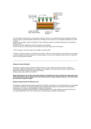 Um reservatório contendo terra, areia grossa, pedrisco e brita, é um excelente filtro para reciclagem de águas
cinzas e negras. Colocamos estes materiais em camadas de 10cm cada, por cima podemos plantar arroz, lirios
e juncos.
Quanto mais camadas, melhor a eficiência do filtro, podemos separar as camadas filtrantes com camadas de
casca de arroz.
O tamanho do filtro depende do volume de esgoto a ser lançado.
Os filtro misto com o tempo pode ficar saturado, temos duas opções para sua limpeza:


1-Retro lavagem, inserirmos agua com pressão na saída do filtro


2-Termos um filtro de reserva, se deixarmos de utilizar o filtro ele se auto limpara, este processo acorre porque
a matéria orgânica morrerá e secará com a falta da água, com uma retro lavagem antes de seu uso, podemos
fazer uma limpeza bem eficiente.




Sistema Circuito Fechado:


Consiste em captar as águas servidas cinzas do chuveiro e pias e passar por filtros de brita e lagoas de
decantação, alternando ambientes com oxigênio e sem oxigênio, como descrevemos acima, a água retorna
para ser reutilizada na casa como agua para limpeza
(tanques,pias, vaso sanitário e chuveiro)


Estes sistema para ser usado como água potável e necessário que aja processo de evaporação como
meio de purificar a água, podemos ter uma estufa que faz a água evaporar.Usamos o sol como fonte
de calor para evaporar a água.


Sistema experimental em Botucatu- SP:


Implantado na Fazenda Experimental Lageado (FCA/ UNESP), localizada no município de Botucatu, coordenadas
de 22º55’S e 48º55’W, foi responsável pela coleta e tratamento do esgoto de uma colônia de funcionários,
constituída por 12 casas e uma população de cerca de 53 pessoas.
Todo efluente gerado pela referida colônia é coletado através de uma rede hidráulica de tubos de PVC de 4",
com aproximadamente 150 m de comprimento e conduzido para a estação de tratamento.
 