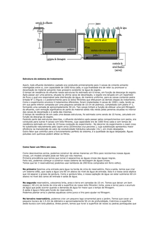 Estrutura do sistema de tratamento


Assim, todo efluente doméstico captado era conduzido primeiramente para 3 caixas de cimento amianto
interligadas entre si, com capacidade de 1000 litros cada, e cuja finalidade era de reter ou promover a
decantação do material poluente mais grosseiro existente na água de esgoto.
O tempo de residência do efluente nessa estruturas foi estimado em 6 horas, em função da descarga do esgoto.
Após passar por uma peneira, situada na última caixa de decantação, o esgoto era lançado em um repartidor
de fluxo o qual era responsável pela distribuição da água, de maneira uniforme, para as caixas contendo pedra
britada No 1 (figura ) e posteriormente para os leitos filtrantes que efetuavam as demais etapas do tratamento.
Como o experimento envolvia 4 tratamentos diferentes, foram implantadas 4 caixas de 1000 L cada, tendo-se
em sua parte inferior composta por uma pequena camada de 10 cm de pedrisco, completada com pedra n o 1,
formando uma camada de aproximadamente 50 cm. Tais caixas tinham a função de efetuar uma pré-filtragem
do efluente, com remoção significativa de parte do material sólido não retido pelas peneiras situadas no interior
das caixas de decantação e à saída das mesmas.
O tempo de residência de em cada uma dessas estruturas, foi estimado como sendo de 10 horas, calculado em
função da descarga de esgoto.
Fazendo parte das estruturas descritas, o efluente doméstico após passar pelos compartimentos com pedra, era
conduzido para outras 4 caixas com leito filtrante, cuja capacidade era de 1000 litros cada e com tempo de
residência estimado em mais de 10 horas condução do experimento . No decorrer do experimento o coast cross
foi substituído naturalmente pelo capim arroz (Echinocloa cruz pavones ), cuja substituição apresentou maior
eficiência na manutenção do valor da condutividade hidráulica saturada ( Ks ), em níveis desejados.
Outro fator que contribui para o funcionamento perfeito do sistema, é a qualidade da água despejada. Águas
poluídas com químicas podem afetar os filtros.




Como fazer um filtro em casa.


Como descrevemos acima, podemos construir de várias maneiras um filtro para reciclarmos nossas águas
cinzas, um modelo simples pode ser feito por nós mesmos.
Primeira providência que temos que tomar é separarmos as águas cinzas das águas negras.
Feito isto, podemos começar a construir nosso sistema de reciclagem de águas cinzas.
Temos que ter 3 reservatórios( podemos usar tambores de 200 litros comprados em ferro velho).


No primeiro fazemos uma entrada para água na borda de cima do reservatório, Para a saída, temos que criar
um sistema sifão, que capta a água uns 60 cm abaixo do nível da água de entrada. Esta é a nossa caixa séptica
que irá separar o grosso da gordura. Como a gordura bóia, o nossa captação de água vai estar submerso 60 cm
abaixo no nível dos canos de entrada e saída de água.


No segundo reservatório, colocamos brita, areia e terra em camadas de 10 cm. Temos que deixar um bom
espaço ( 40 cm) da borda de cima até a superfície do nosso leito filtrante ( brita, areia e terra) para o acumulo
de água que pode ocorrer quando a demanda de água for maior que o tempo de filtragem.
A saída d água e feita pelo fundo do reservatório.
Podemos plantar arroz e plantas aquáticas como junco e lírio para ajudar na filtragem.


No terceiro reservatório, podemos criar um pequeno lago ornamental para o jardim. Temos que cavar um
pequeno buraco de 1,5-2m de diâmetro e aproximadamente 50 cm de profundidade, Cobrimos a superfície
deste buraco com lona plástica. Antes porem, temos que livrar a superfície de raízes ou pedras pontiagudas que
 