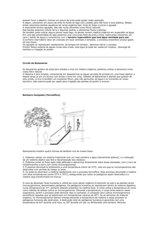 possam furar o plástico. Colocar um pouco de areia pode ajudar nesta operação.
A seguir, colocamos um pouco de brita no fundo do lago com cuidado para não furar a lona plástica. Nestas
britas colocamos plantas aquáticas de varias espécies tipo: lírios do brejo e juncos e aguapé.
E importante termos aguapés, eles são muito eficientes como filtros naturais.
Nas bordas podemos colocar terra e algumas pedras, e plantamos flores e plantas.
Se também pode colocar alguns peixes neste lago, os peixes comem matéria orgânica em suspensão na água.
Em uma das extremidade do lago podemos criar uma praia feita de areia e brita, nesta praia colocamos um
cano ( ladrão de água) e conectamos com o terceiro reservatório que terá água reciclada para uso.
O primeiro reservatório deve ser colocado em local ventilado e tampado, o processo anaeróbico produz gases
de mal cheiro.
Os aguapés se reproduzem rapidamente, de tempos em tempos , devemos retirar o excesso.
Pronto! Nosso sistema de águas cinzas esta criado, esta água já pode ser usada em limpeza , descarga de
banheiro e irrigação do jardim.




Circulo de Bananeiras


As bananeiras gostam de solos bem úmidos e ricos em mateira orgânica, podemos utilizar a bananeira como
nosso filtro natural.
O Sistema é bem simples, compreende em despejarmos as águas servidas da privada em uma fossa séptica ,e
depois lança La em um buraco com britas e terra em cima, rodeado de Bananeiras e plantas que gostam de
solo úmido, (o lírio é também um excelente filtro), elas irão aproveitar da água e os nutrientes do nosso
banheiro, este sistema pode ser usado para irrigação das plantas do jardim e arvores .




Banheiro Composto (Termofílico)




Basicamente existem quatro formas de desfazer-nos de nossas fezes:


1. Podemos utilizar um sistema tradicional com um vaso sanitário e água (tipicamente potável), e a utilização
de um sistema séptico que fará a decomposição dos resíduos;
2. Podemos juntar as fezes após cada defecada e aplicarmos diretamente sobre áreas plantadas, com o risco de
contaminarmos a terra com certos microorganismos;
3. É possível decompô-la lentamente a uma temperatura menor de 37°C, caso em que os microorganismos são
destruídos num período de meses ou anos.
4. Ou pode-se decompor a matéria rapidamente com o processo termofílico. Esse processo decompõe a matéria
com altas temperaturas (entre 37°C e 70°C), assegurando que todos os patógenos sejam destruídos e a
matéria seja transformada em húmus.


O risco de decompor fezes humanas e utilizá-las como adubo orgânico é transmitir ao solo e as plantas certos
microorganismos, denominados patógenos. Os patógenos humanos se reproduzem dentro do sistema digestivo,
numa temperatura de 37°, portanto estando presentes na matéria fecal. O corpo utiliza a temperatura do corpo
como método de defesa contra os microorganismos. Elevando a temperatura, o corpo tenta destruir esses
organismos, porém o processo pode demorar dias ou semanas. O composto seco cultiva microorganismos
termofílicos (aqueles que só sobrevivem em temperaturas maiores de 40°). Ao se alimentar do material
orgânico, os microorganismos liberam energia elevando a temperatura da matéria e nesse processo os
patógenos humanos são destruídos. A destruição total de patógenos humanos é garantida com uma
temperatura de 62° durante uma hora, ou 50° durante um dia, ou 46°durante uma semana. Menores
 