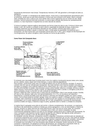 temperaturas demoraram mais tempo. Temperaturas menores a 40° não garantem a eliminação de todos os
patógenos.
Ao acabar a "comida" e a temperatura da matéria descer, novos micro e macroorganismos aproveitaram para
se alimentar, sendo que as suas fezes produzem o húmus que será utilizável como adubo. Assim a energia
solar completa seu ciclo e volta ao seu início dando vida a novos organismos que se nutrem do solo. Nesse
processo, nenhum poluente terá sido produzido, e a pouca água utilizada não precisa ser necessariamente
potável, e o mais importante é respeitarmos os ciclos naturais do sistema.


O húmus é qualquer material orgânico decomposto que forma a base da vida no solo. O húmus é ótimo para
adubar o solo: ele mantém a umidade no solo e eleva a capacidade de absorção de água, proporciona
nutrientes essenciais que são lentamente liberados ao solo, também contribui para arear o solo e
contrabalanceia sua acidez e ajuda-o a absorver calor, e ainda apóia as populações microbióticas que o
enriquecem. Um bom húmus tem uma proporção C/N de entre 25/1 e 35/1, que a relação de decomposição dos
microorganismos. Se sobrar nitrogênio, esse é perdido em forma de gás amônia.



Como Fazer Um Composto Seco




O composto seco decompõe fezes humanas assim como lixo orgânico (excetuando poucas coisas como cascas
de ovo, cabelos, ossos), papel (sem tintas tóxicas), e outros materiais degradáveis.
Para começar, construímos nosso vaso num balde de plástico de uns 20l (se possível, reciclado. O volume é
variável mais tem que ser cômodo para transportar). No nosso banheiro seco teremos também uma pilha de
serragem ou qualquer outro material orgânico (terra, folhas secas, etc.), que cubra a matéria após a defecação
(a urina entra também na balde). Esse processo cumpre varias funções: absorve a umidade, elimina o cheiro,
afasta moscas e outros bichos e ajuda a manter um balanceamento entre o carvão e o nitrogênio (C/N) ótimo
para o composto, já que a urina tem um alto conteúdo de nitrogênio.
Quando o balde fica cheio, levamos para a nossa área de compostagem. Esta é uma solução simples, dividida
em dois ou três câmaras, cada uma, com aproximadamente 1.5 x 1.5 x 1m de altura (ver desenho).
Depositamos o conteúdo da balde numa das câmaras e cobrimos com folhagem (podem ser matos o folhas
secas). Com as fezes podemos também agregar nosso lixo orgânico e papeis. A folhagem ajuda a oxigenar o
composto, fator importante na decomposição da matéria já que sem oxigeno os microorganismos morrem. Uma
compostagem com ar pode rapidamente alcançar 55° ou mais, atrapalhando o processo de decomposição.
Lavamos a balde com água, e botamos a água na pilha, ajudando assim a manter a umidade do composto.


A matéria fecal é agregada numa pilha só até encher a câmara completamente. No processo, os organismos
termfílicos irão decompondo a matéria à medida que vamos agregando-a. Uma vez decomposta a matéria se
esfriará, portanto as capas inferiores de nossa pilha ficaram mais frias que as novas capas. No composto
termofílico não é preciso mexer ou virar o composto como é feito com outros compostos. Ao estar
continuamente agregando matéria e ao cobrí-la com folhagem asseguramos que a matéria seja decomposta. Ao
virar o composto o que fazemos é juntar material já digerido com material não digerido ainda, esfriando o
composto tudo e correndo o risco de não destruir alguns patógenos.
Ao completar uma das câmaras, começamos a encher a segunda, e deixamos a primeira para ser atacada por
os próximos organismos que a viraram húmus. O ideal é deixá-la descansar por um ano, mais pode ser testada
e utilizada enquanto o húmus estiver sendo preparado. Quando a segunda câmara ficar completa, removemos
o adubo da primeira e começamos a botar nosso lixo orgânico, deixando a segunda sendo decomposta.
O composto seco termofílico é um dos processos mais simples de compostar, porém precisa de um manejo
constante e responsável. Os patógenos humanos são perigosos, por conseguinte é importante medir as
temperaturas do composto continuamente e conferir se o composto está "trabalhando".
 