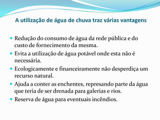 A utilização de água de chuva traz várias vantagens
 Redução do consumo de água da rede pública e do
custo de fornecimento da mesma.
 Evita a utilização de água potável onde esta não é
necessária.
 Ecologicamente e financeiramente não desperdiça um
recurso natural.
 Ajuda a conter as enchentes, represando parte da água
que teria de ser drenada para galerias e rios.
 Reserva de água para eventuais incêndios.
 