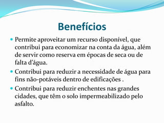 Benefícios
 Permite aproveitar um recurso disponível, que
contribui para economizar na conta da água, além
de servir como reserva em épocas de seca ou de
falta d’água.
 Contribui para reduzir a necessidade de água para
fins não-potáveis dentro de edificações .
 Contribui para reduzir enchentes nas grandes
cidades, que têm o solo impermeabilizado pelo
asfalto.
 