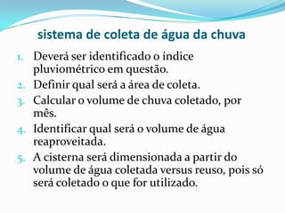 sistema de coleta de água da chuva
1. Deverá ser identificado o índice
pluviométrico em questão.
2. Definir qual será a área de coleta.
3. Calcular o volume de chuva coletado, por
mês.
4. Identificar qual será o volume de água
reaproveitada.
5. A cisterna será dimensionada a partir do
volume de água coletada versus reuso, pois só
será coletado o que for utilizado.
 