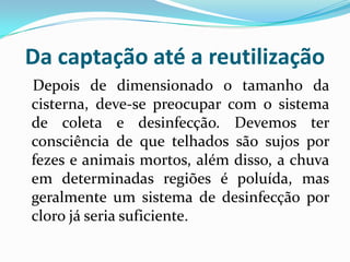 Da captação até a reutilização
Depois de dimensionado o tamanho da
cisterna, deve-se preocupar com o sistema
de coleta e desinfecção. Devemos ter
consciência de que telhados são sujos por
fezes e animais mortos, além disso, a chuva
em determinadas regiões é poluída, mas
geralmente um sistema de desinfecção por
cloro já seria suficiente.
 