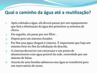 Qual o caminho da água até a reutilização?
1. Após coletada a água ,ela deverá passar por um equipamento
que fará a eliminação da água dos primeiros 15 minutos de
chuva.
2. Em seguida, ela passa por um filtro .
3. Depois pois um sistema clorador.
4. Por fim essa água chegará à cisterna. É importante que haja um
sistema freio no fim da tubulação de descida.
5. A cisterna deverá ter um extravasor e um ponto de
abastecimento com água potável da rede, controlado por um
sistema de bóias.
6. Através de uma bomba submersa essa água se transferirá para
um reservatório de reuso.
 