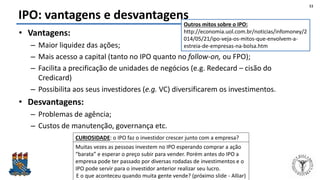 Felipe Pontes
www.contabilidademq.blogspot.com
IPO: vantagens e desvantagens
• Vantagens:
– Maior liquidez das ações;
– Mais acesso a capital (tanto no IPO quanto no follow-on, ou FPO);
– Facilita a precificação de unidades de negócios (e.g. Redecard – cisão do
Credicard)
– Possibilita aos seus investidores (e.g. VC) diversificarem os investimentos.
• Desvantagens:
– Problemas de agência;
– Custos de manutenção, governança etc.
11
CURIOSIDADE: o IPO faz o investidor crescer junto com a empresa?
Muitas vezes as pessoas investem no IPO esperando comprar a ação
“barata” e esperar o preço subir para vender. Porém antes do IPO a
empresa pode ter passado por diversas rodadas de investimentos e o
IPO pode servir para o investidor anterior realizar seu lucro.
E o que aconteceu quando muita gente vende? (próximo slide - Alliar)
Outros mitos sobre o IPO:
http://economia.uol.com.br/noticias/infomoney/2
014/05/21/ipo-veja-os-mitos-que-envolvem-a-
estreia-de-empresas-na-bolsa.htm
 