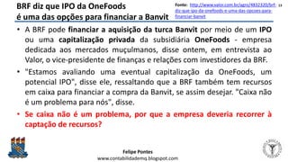 Felipe Pontes
www.contabilidademq.blogspot.com
BRF diz que IPO da OneFoods
é uma das opções para financiar a Banvit
• A BRF pode financiar a aquisição da turca Banvit por meio de um IPO
ou uma capitalização privada da subsidiária OneFoods - empresa
dedicada aos mercados muçulmanos, disse ontem, em entrevista ao
Valor, o vice-presidente de finanças e relações com investidores da BRF.
• "Estamos avaliando uma eventual capitalização da OneFoods, um
potencial IPO", disse ele, ressaltando que a BRF também tem recursos
em caixa para financiar a compra da Banvit, se assim desejar. "Caixa não
é um problema para nós", disse.
• Se caixa não é um problema, por que a empresa deveria recorrer à
captação de recursos?
13Fonte: http://www.valor.com.br/agro/4832320/brf-
diz-que-ipo-da-onefoods-e-uma-das-opcoes-para-
financiar-banvit
 