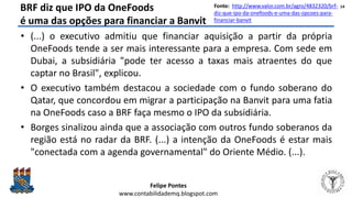 Felipe Pontes
www.contabilidademq.blogspot.com
BRF diz que IPO da OneFoods
é uma das opções para financiar a Banvit
• (...) o executivo admitiu que financiar aquisição a partir da própria
OneFoods tende a ser mais interessante para a empresa. Com sede em
Dubai, a subsidiária "pode ter acesso a taxas mais atraentes do que
captar no Brasil", explicou.
• O executivo também destacou a sociedade com o fundo soberano do
Qatar, que concordou em migrar a participação na Banvit para uma fatia
na OneFoods caso a BRF faça mesmo o IPO da subsidiária.
• Borges sinalizou ainda que a associação com outros fundo soberanos da
região está no radar da BRF. (...) a intenção da OneFoods é estar mais
"conectada com a agenda governamental" do Oriente Médio. (...).
14Fonte: http://www.valor.com.br/agro/4832320/brf-
diz-que-ipo-da-onefoods-e-uma-das-opcoes-para-
financiar-banvit
 