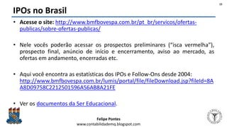 Felipe Pontes
www.contabilidademq.blogspot.com
IPOs no Brasil
• Acesse o site: http://www.bmfbovespa.com.br/pt_br/servicos/ofertas-
publicas/sobre-ofertas-publicas/
• Nele vocês poderão acessar os prospectos preliminares (“isca vermelha”),
prospecto final, anúncio de início e encerramento, aviso ao mercado, as
ofertas em andamento, encerradas etc.
• Aqui você encontra as estatísticas dos IPOs e Follow-Ons desde 2004:
http://www.bmfbovespa.com.br/lumis/portal/file/fileDownload.jsp?fileId=8A
A8D09758C2212501596A56AB8A21FE
• Ver os documentos da Ser Educacional.
15
 