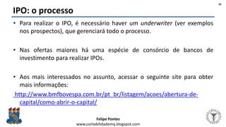 Felipe Pontes
www.contabilidademq.blogspot.com
IPO: o processo
• Para realizar o IPO, é necessário haver um underwriter (ver exemplos
nos prospectos), que gerenciará todo o processo.
• Nas ofertas maiores há uma espécie de consórcio de bancos de
investimento para realizar IPOs.
• Aos mais interessados no assunto, acessar o seguinte site para obter
mais informações:
http://www.bmfbovespa.com.br/pt_br/listagem/acoes/abertura-de-
capital/como-abrir-o-capital/
16
 
