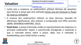 Felipe Pontes
www.contabilidademq.blogspot.com
Valuation
• Junto com a empresa, os underwriters utilizam técnicas de valuation
para formar o preço que será utilizado (vimos isso em Finanças II, fluxos
de caixa ou múltiplos).
• A maioria dos underwriters utilizam as duas técnicas. Quando há
diferenças significativas, eles utilizam a comparação com IPOs recentes
(BERK; DEMARZO;HARFORD, 2012).
• Road show: o preço é formado, então os representantes da empresa e o
principal underwriter viajam o país/mundo divulgando e avaliando o
que o mercado pensa sobre o preço. Após isso é realizado o
bookbuilding, para então fechar o preço.
17Roadshow do Facebook completo:
http://www.youtube.com/watch?v=TyF2UAaMe_E
Highlights aqui.
 