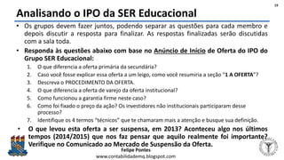 Felipe Pontes
www.contabilidademq.blogspot.com
Analisando o IPO da SER Educacional
• Os grupos devem fazer juntos, podendo separar as questões para cada membro e
depois discutir a resposta para finalizar. As respostas finalizadas serão discutidas
com a sala toda.
• Responda às questões abaixo com base no Anúncio de Início de Oferta do IPO do
Grupo SER Educacional:
1. O que diferencia a oferta primária da secundária?
2. Caso você fosse explicar essa oferta a um leigo, como você resumiria a seção “1 A OFERTA”?
3. Descreva o PROCEDIMENTO DA OFERTA.
4. O que diferencia a oferta de varejo da oferta institucional?
5. Como funcionou a garantia firme neste caso?
6. Como foi fixado o preço da ação? Os investidores não institucionais participaram desse
processo?
7. Identifique os 4 termos “técnicos” que te chamaram mais a atenção e busque sua definição.
• O que levou esta oferta a ser suspensa, em 2013? Aconteceu algo nos últimos
tempos (2014/2015) que nos faz pensar que aquilo realmente foi importante?
Verifique no Comunicado ao Mercado de Suspensão da Oferta.
19
 