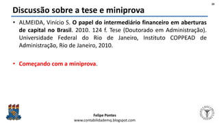 Felipe Pontes
www.contabilidademq.blogspot.com
Discussão sobre a tese e miniprova
• ALMEIDA, Vinício S. O papel do intermediário financeiro em aberturas
de capital no Brasil. 2010. 124 f. Tese (Doutorado em Administração).
Universidade Federal do Rio de Janeiro, Instituto COPPEAD de
Administração, Rio de Janeiro, 2010.
• Começando com a miniprova.
20
 