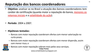 Felipe Pontes
www.contabilidademq.blogspot.com
Reputação dos bancos coordenadores
• Objetivo: analisar se no Brasil a atuação dos bancos coordenadores tem
caráter de certificação (quanto maior a reputação do banco, menores os
retornos iniciais e a volatilidade da ação).
• Período: 2004 a 2007.
• Hipóteses testadas:
– Bancos com maior reputação coordenam ofertas com menor valorização no
curto prazo;
– Bancos com maior reputação coordenam ofertas com menor dispersão, assim
com menor risco; e
– Bancos com maior reputação cobram mais pelos seus serviços.
21
 