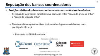 Felipe Pontes
www.contabilidademq.blogspot.com
Reputação dos bancos coordenadores
• Posição relativa dos bancos coordenadores nos anúncios de ofertas:
– As linhas de logomarcas caracterizam a distinção entre “banco de primeira linha”
e “banco de segunda linha”.
– Quanto mais à esquerda estiver posicionada a logomarca do banco, mais
prestigiado ele será.
• Prospecto da SER Educacional:
22
 