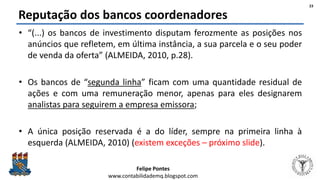 Felipe Pontes
www.contabilidademq.blogspot.com
Reputação dos bancos coordenadores
• “(...) os bancos de investimento disputam ferozmente as posições nos
anúncios que refletem, em última instância, a sua parcela e o seu poder
de venda da oferta” (ALMEIDA, 2010, p.28).
• Os bancos de “segunda linha” ficam com uma quantidade residual de
ações e com uma remuneração menor, apenas para eles designarem
analistas para seguirem a empresa emissora;
• A única posição reservada é a do líder, sempre na primeira linha à
esquerda (ALMEIDA, 2010) (existem exceções – próximo slide).
23
 