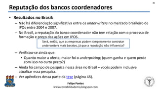Felipe Pontes
www.contabilidademq.blogspot.com
Reputação dos bancos coordenadores
• Resultados no Brasil:
– Não há diferenciação significativa entre os underwriters no mercado brasileiro de
IPOs entre 2004 e 2007.
– No Brasil, a reputação do banco coordenador não tem relação com o processo de
formação e preço das ações em IPOS.
– Verificou-se ainda que:
• Quanto maior a oferta, maior foi o underpricing; (quem ganha e quem perde
com isso no curto prazo?)
– Ainda há campo de pesquisa nessa área no Brasil – vocês podem inclusive
atualizar essa pesquisa.
– Ver apêndices dessa parte da tese (página 48).
25
Será, então, que as empresas podem simplesmente contratar
underwriters mais baratos, já que a reputação não influencia?
 