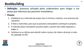 Felipe Pontes
www.contabilidademq.blogspot.com
Bookbuilding
• Definição: processo utilizado pelos underwriters para chegar a um
preço que interesse aos possíveis investidores.
• Passos:
1. Estabelece-se o intervalo de preços com o mínimo e máximo, num processo de
valuation;
2. É feito o road show, para que os possíveis compradores conheçam o projeto;
3. É indicado pelos investidores quantas ações e quanto eles estão dispostos a
pagar; e
4. Analisam-se as ofertas para decidir sobre o preço, de modo a alcançar a meta
de captação no IPO.
29
 