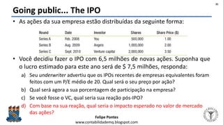 Felipe Pontes
www.contabilidademq.blogspot.com
Going public... The IPO
• As ações da sua empresa estão distribuídas da seguinte forma:
• Você decidiu fazer o IPO com 6,5 milhões de novas ações. Suponha que
o lucro estimado para este ano será de $ 7,5 milhões, responda:
a) Seu underwriter advertiu que os IPOs recentes de empresas equivalentes foram
feitos com um P/E médio de 20. Qual será o seu preço por ação?
b) Qual será agora a sua porcentagem de participação na empresa?
c) Se você fosse o VC, qual seria sua reação pós-IPO?
d) Com base na sua reação, qual seria o impacto esperado no valor de mercado
das ações?
31
 