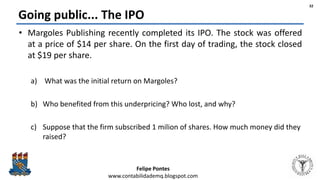 Felipe Pontes
www.contabilidademq.blogspot.com
Going public... The IPO
• Margoles Publishing recently completed its IPO. The stock was offered
at a price of $14 per share. On the first day of trading, the stock closed
at $19 per share.
a) What was the initial return on Margoles?
b) Who benefited from this underpricing? Who lost, and why?
c) Suppose that the firm subscribed 1 milion of shares. How much money did they
raised?
32
 