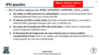 Felipe Pontes
www.contabilidademq.blogspot.com
IPO puzzles
• São 4 quebra-cabeças (ver BERK; DEMARZO; HARFORD, 2012, p.425):
1. Na média, os IPOs parecem ser subavaliados: o preço no fim do primeiro dia é
substancialmente maior que o preço do IPO;
2. O número de IPOs é muito cíclico. Quando os tempos são bons, o mercado é
cheio de IPOs; quando os tempos são ruins, o número cai;
3. Os custos de transação dos IPOs são muito altos, e não é claro o motivo pelo
qual as empresas custeiam isso; e
4. O desempenho de longo prazo de uma empresa que se tornou pública
recentemente é fraco. Isto é, em média, uma estratégia de buy-and-hold de 3 a
5 anos parece ser um mau investimento.
34
Alguém poderia explorar
isso no Brasil
 