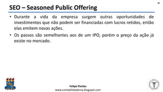 Felipe Pontes
www.contabilidademq.blogspot.com
SEO – Seasoned Public Offering
• Durante a vida da empresa surgem outras oportunidades de
investimentos que não podem ser financiadas com lucros retidos, então
elas emitem novas ações.
• Os passos são semelhantes aos de um IPO, porém o preço da ação já
existe no mercado.
38
 