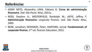 Felipe Pontes
www.contabilidademq.blogspot.com
Referências
• ASSAF NETO, Alexandre; LIMA, Fabiano G. Curso de administração
financeira. 2ed. São Paulo: Atlas, 2011a.
• ROSS, Stephen A.; WESTERFIELD, Randolph W.; JAFFE, Jeffrey F.
Administração financeira: corporate finance. 2ed. São Paulo: Atlas,
2002.
• BERK, Jonathan; DEMARZO, Peter; HARFORD, Jarrad. Fundamentals of
corporate finance. 2nd ed. Pearson Education, 2012.
40
 